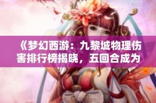 《梦幻西游：九黎城物理伤害排行榜揭晓，五回合成为无敌之选》