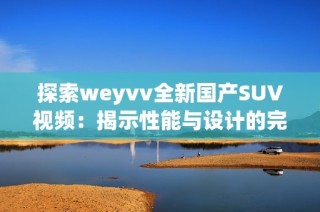 探索weyvv全新国产SUV视频：揭示性能与设计的完美结合