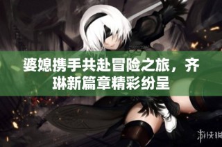 婆媳携手共赴冒险之旅，齐琳新篇章精彩纷呈