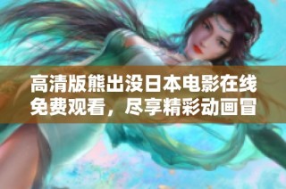 高清版熊出没日本电影在线免费观看，尽享精彩动画冒险乐趣