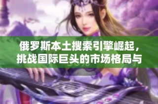 俄罗斯本土搜索引擎崛起，挑战国际巨头的市场格局与竞争策略