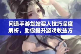 问道手游货站买入技巧深度解析，助你提升游戏收益方法