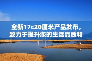 全新17c20厘米产品发布，致力于提升您的生活品质和使用体验