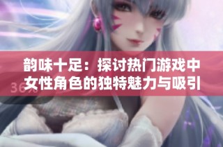 韵味十足：探讨热门游戏中女性角色的独特魅力与吸引力