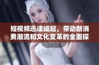 短视频迅速崛起，带动新消费潮流和文化变革的全面探讨
