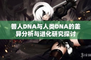 兽人DNA与人类DNA的差异分析与进化研究探讨