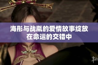 海彤与战胤的爱情故事绽放在命运的交错中
