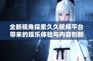 全新视角探索久久视频平台带来的娱乐体验与内容创新