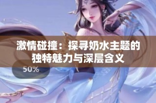 激情碰撞：探寻奶水主题的独特魅力与深层含义