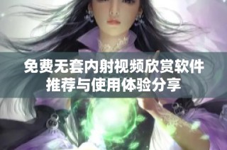 免费无套内射视频欣赏软件推荐与使用体验分享