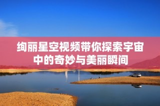 绚丽星空视频带你探索宇宙中的奇妙与美丽瞬间