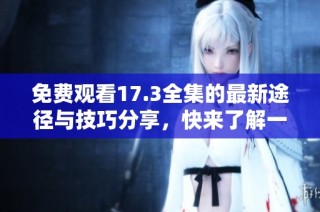 免费观看17.3全集的最新途径与技巧分享，快来了解一下吧