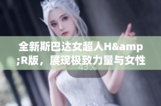 全新斯巴达女超人H&R版，展现极致力量与女性魅力的完美结合