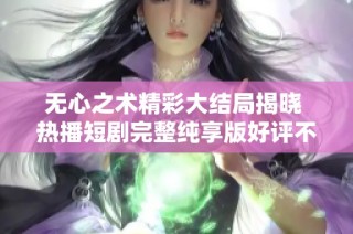 无心之术精彩大结局揭晓 热播短剧完整纯享版好评不断