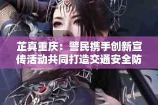 芷真重庆：警民携手创新宣传活动共同打造交通安全防护网