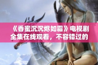 《香蜜沉沉烬如霜》电视剧全集在线观看，不容错过的甜蜜爱情故事