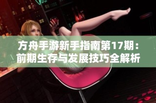 方舟手游新手指南第17期：前期生存与发展技巧全解析