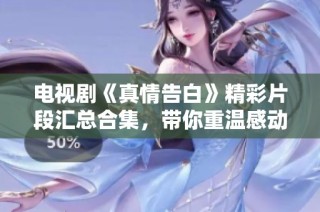 电视剧《真情告白》精彩片段汇总合集，带你重温感动瞬间与温馨时刻