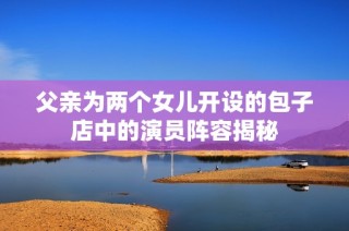 父亲为两个女儿开设的包子店中的演员阵容揭秘