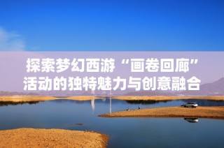 探索梦幻西游“画卷回廊”活动的独特魅力与创意融合