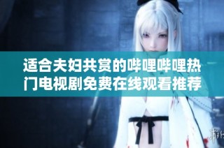 适合夫妇共赏的哔哩哔哩热门电视剧免费在线观看推荐