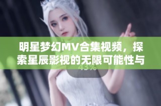明星梦幻MV合集视频，探索星辰影视的无限可能性与创意世界