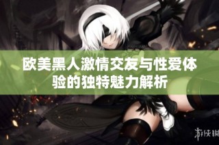 欧美黑人激情交友与性爱体验的独特魅力解析