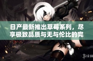 日产最新推出草莓系列，尽享极致品质与无与伦比的完美体验