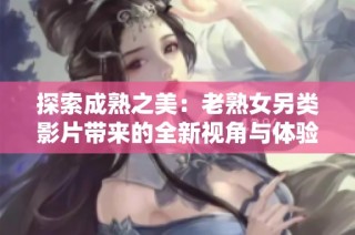 探索成熟之美：老熟女另类影片带来的全新视角与体验