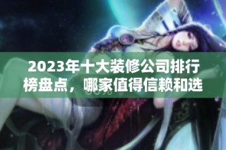 2023年十大装修公司排行榜盘点，哪家值得信赖和选择