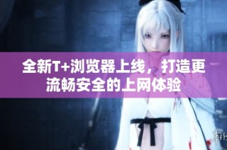 全新T+浏览器上线，打造更流畅安全的上网体验