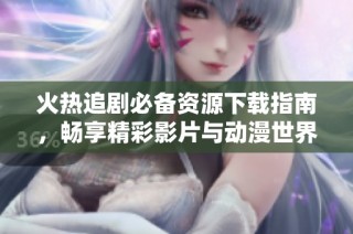 火热追剧必备资源下载指南，畅享精彩影片与动漫世界