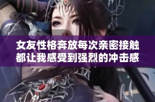 女友性格奔放每次亲密接触都让我感受到强烈的冲击感