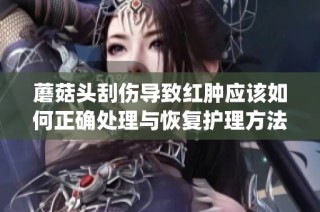 蘑菇头刮伤导致红肿应该如何正确处理与恢复护理方法介绍(1)