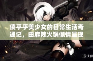 傻乎乎美少女的日常生活奇遇记，由麻辣火锅倾情呈现