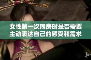 女性第一次同房时是否需要主动表达自己的感受和需求的讨论