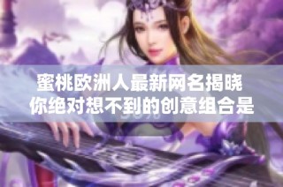 蜜桃欧洲人最新网名揭晓 你绝对想不到的创意组合是什么