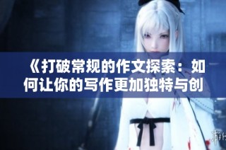 《打破常规的作文探索：如何让你的写作更加独特与创新》