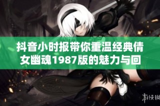 抖音小时报带你重温经典倩女幽魂1987版的魅力与回忆
