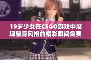 19岁少女在CSGO游戏中展现暴躁风格的精彩瞬间免费观看