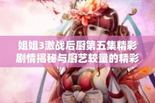 姐姐3激战后厨第五集精彩剧情揭秘与厨艺较量的精彩看点