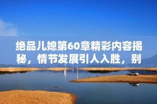 绝品儿媳第60章精彩内容揭秘，情节发展引人入胜，别错过精彩片段