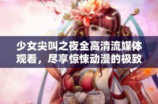 少女尖叫之夜全高清流媒体观看，尽享惊悚动漫的极致体验