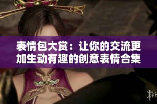 表情包大赏：让你的交流更加生动有趣的创意表情合集