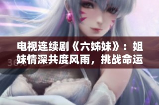 电视连续剧《六姊妹》：姐妹情深共度风雨，挑战命运书写人生篇章