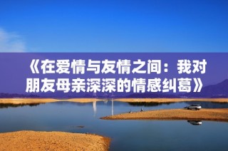 《在爱情与友情之间：我对朋友母亲深深的情感纠葛》