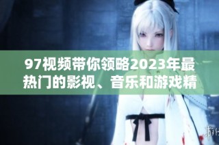 97视频带你领略2023年最热门的影视、音乐和游戏精彩内容解析