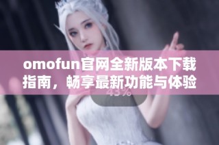 omofun官网全新版本下载指南，畅享最新功能与体验！