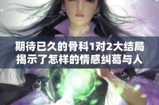 期待已久的骨科1对2大结局揭示了怎样的情感纠葛与人生选择
