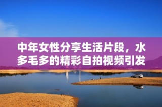 中年女性分享生活片段，水多毛多的精彩自拍视频引发关注